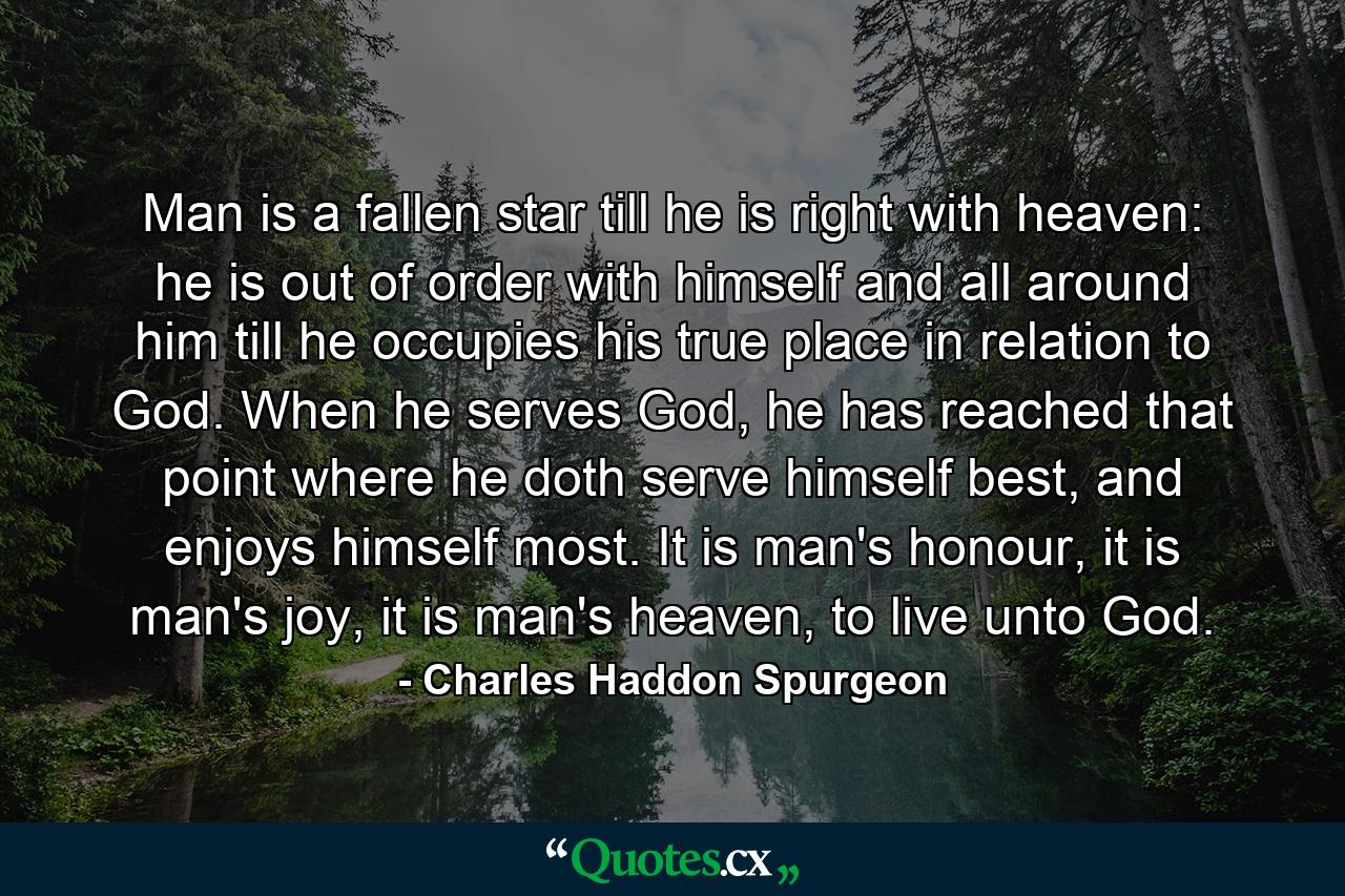 Man is a fallen star till he is right with heaven: he is out of order with himself and all around him till he occupies his true place in relation to God. When he serves God, he has reached that point where he doth serve himself best, and enjoys himself most. It is man's honour, it is man's joy, it is man's heaven, to live unto God. - Quote by Charles Haddon Spurgeon