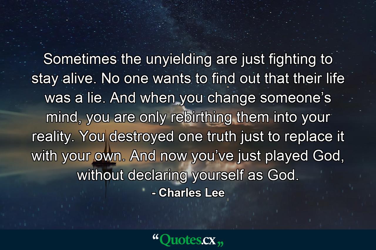 Sometimes the unyielding are just fighting to stay alive. No one wants to find out that their life was a lie. And when you change someone’s mind, you are only rebirthing them into your reality. You destroyed one truth just to replace it with your own. And now you’ve just played God, without declaring yourself as God. - Quote by Charles Lee