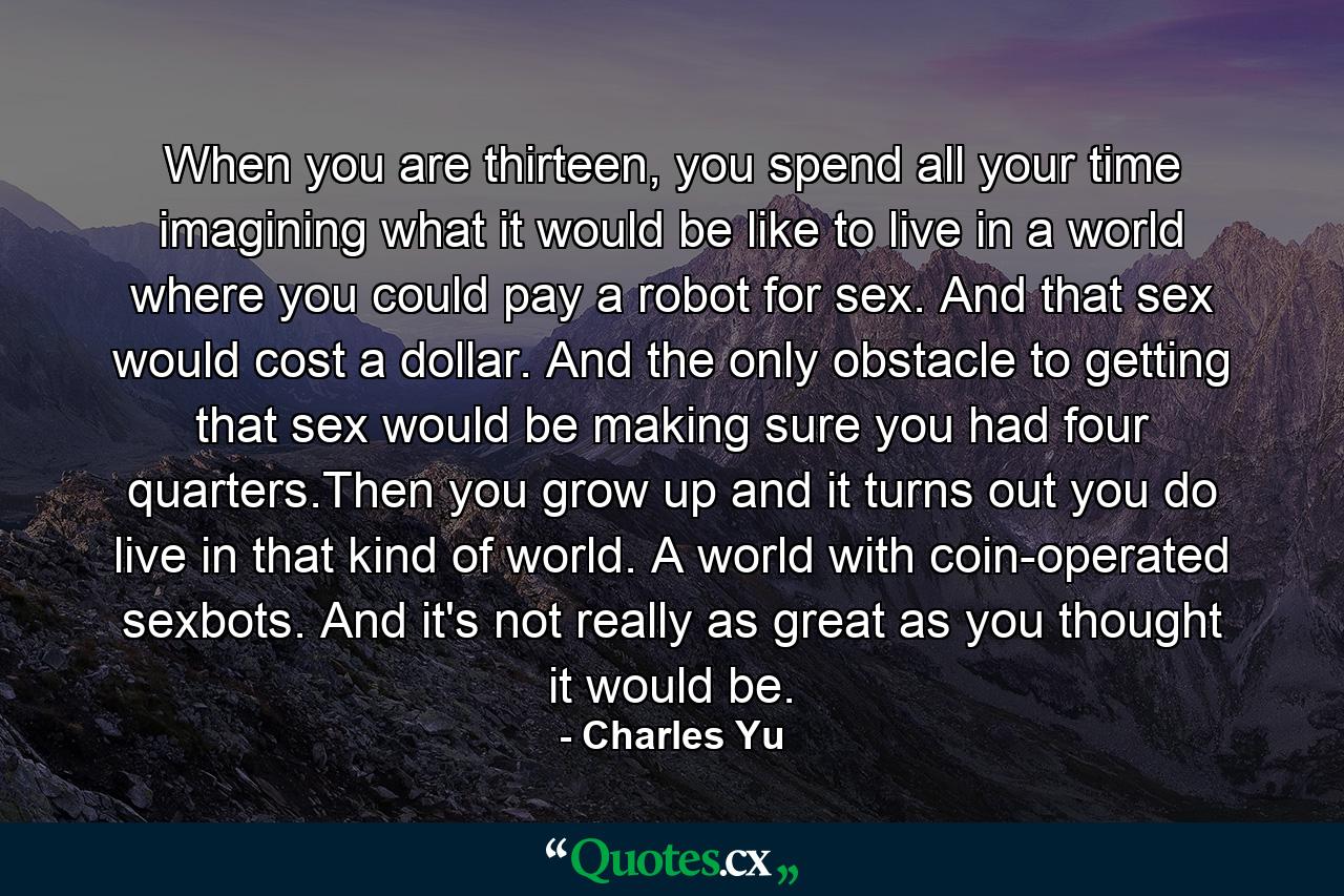 When you are thirteen, you spend all your time imagining what it would be like to live in a world where you could pay a robot for sex. And that sex would cost a dollar. And the only obstacle to getting that sex would be making sure you had four quarters.Then you grow up and it turns out you do live in that kind of world. A world with coin-operated sexbots. And it's not really as great as you thought it would be. - Quote by Charles Yu