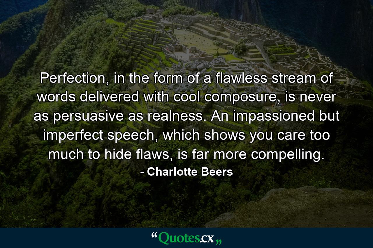 Perfection, in the form of a flawless stream of words delivered with cool composure, is never as persuasive as realness. An impassioned but imperfect speech, which shows you care too much to hide flaws, is far more compelling. - Quote by Charlotte Beers