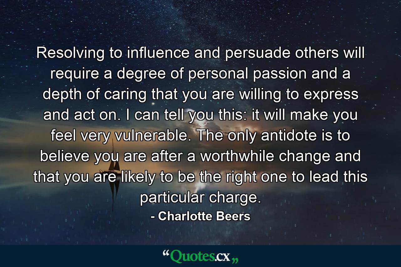 Resolving to influence and persuade others will require a degree of personal passion and a depth of caring that you are willing to express and act on. I can tell you this: it will make you feel very vulnerable. The only antidote is to believe you are after a worthwhile change and that you are likely to be the right one to lead this particular charge. - Quote by Charlotte Beers