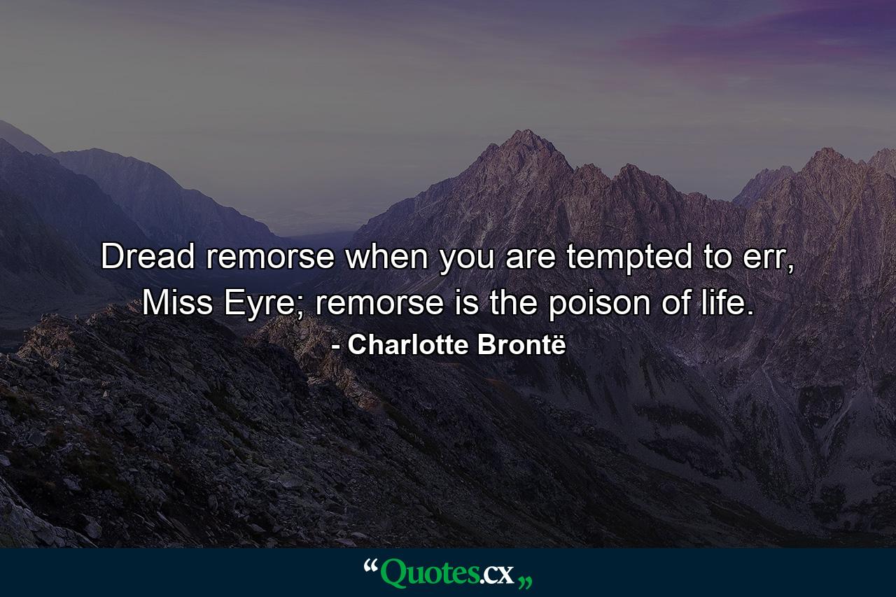 Dread remorse when you are tempted to err, Miss Eyre; remorse is the poison of life. - Quote by Charlotte Brontë