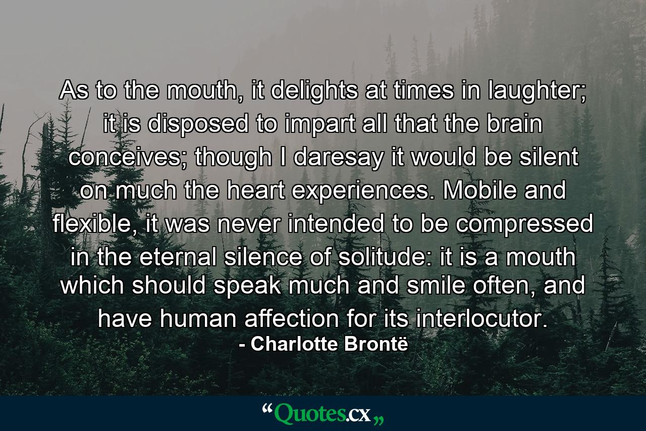 As to the mouth, it delights at times in laughter; it is disposed to impart all that the brain conceives; though I daresay it would be silent on much the heart experiences. Mobile and flexible, it was never intended to be compressed in the eternal silence of solitude: it is a mouth which should speak much and smile often, and have human affection for its interlocutor. - Quote by Charlotte Brontë