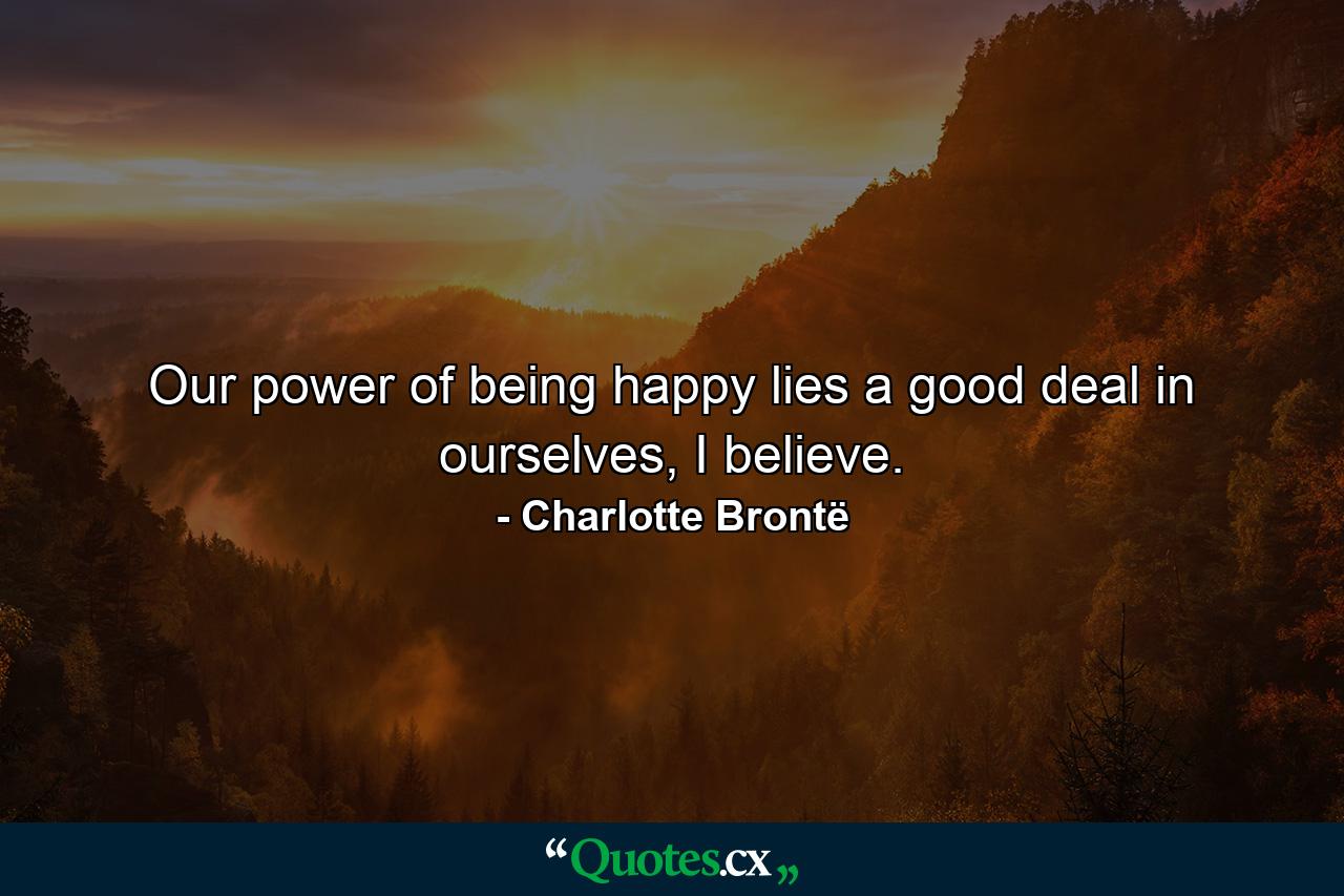 Our power of being happy lies a good deal in ourselves, I believe. - Quote by Charlotte Brontë