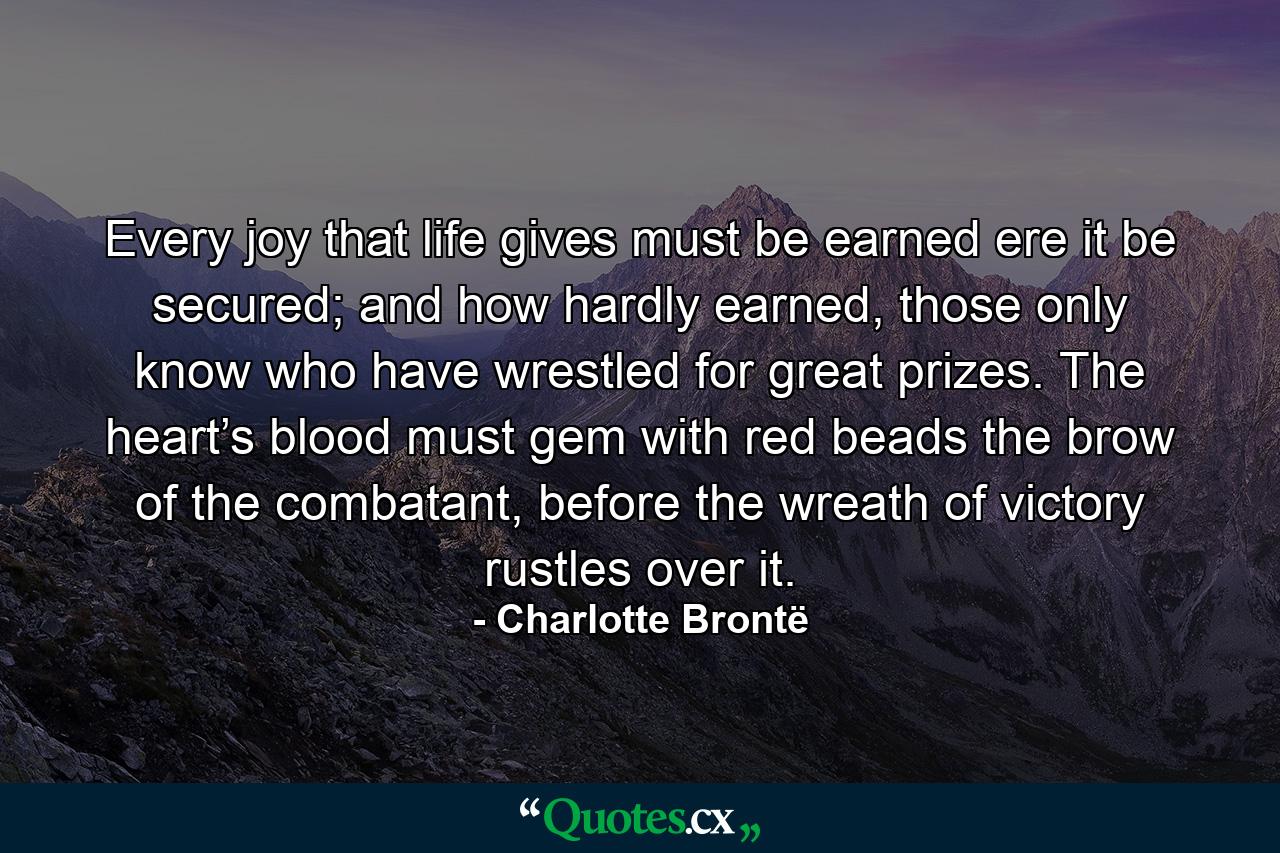 Every joy that life gives must be earned ere it be secured; and how hardly earned, those only know who have wrestled for great prizes. The heart’s blood must gem with red beads the brow of the combatant, before the wreath of victory rustles over it. - Quote by Charlotte Brontë