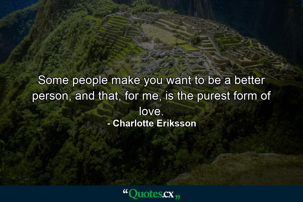 Some people make you want to be a better person, and that, for me, is the purest form of love. - Quote by Charlotte Eriksson