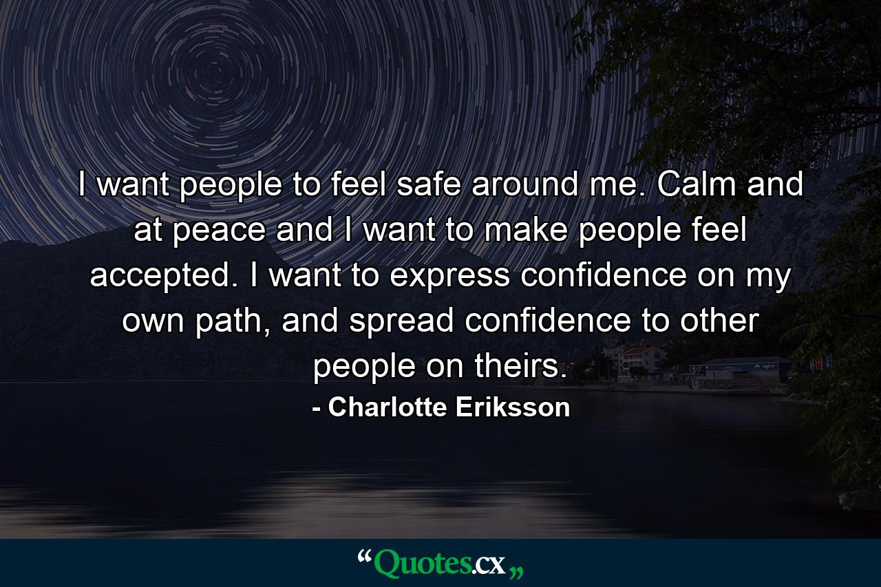 I want people to feel safe around me. Calm and at peace and I want to make people feel accepted. I want to express confidence on my own path, and spread confidence to other people on theirs. - Quote by Charlotte Eriksson