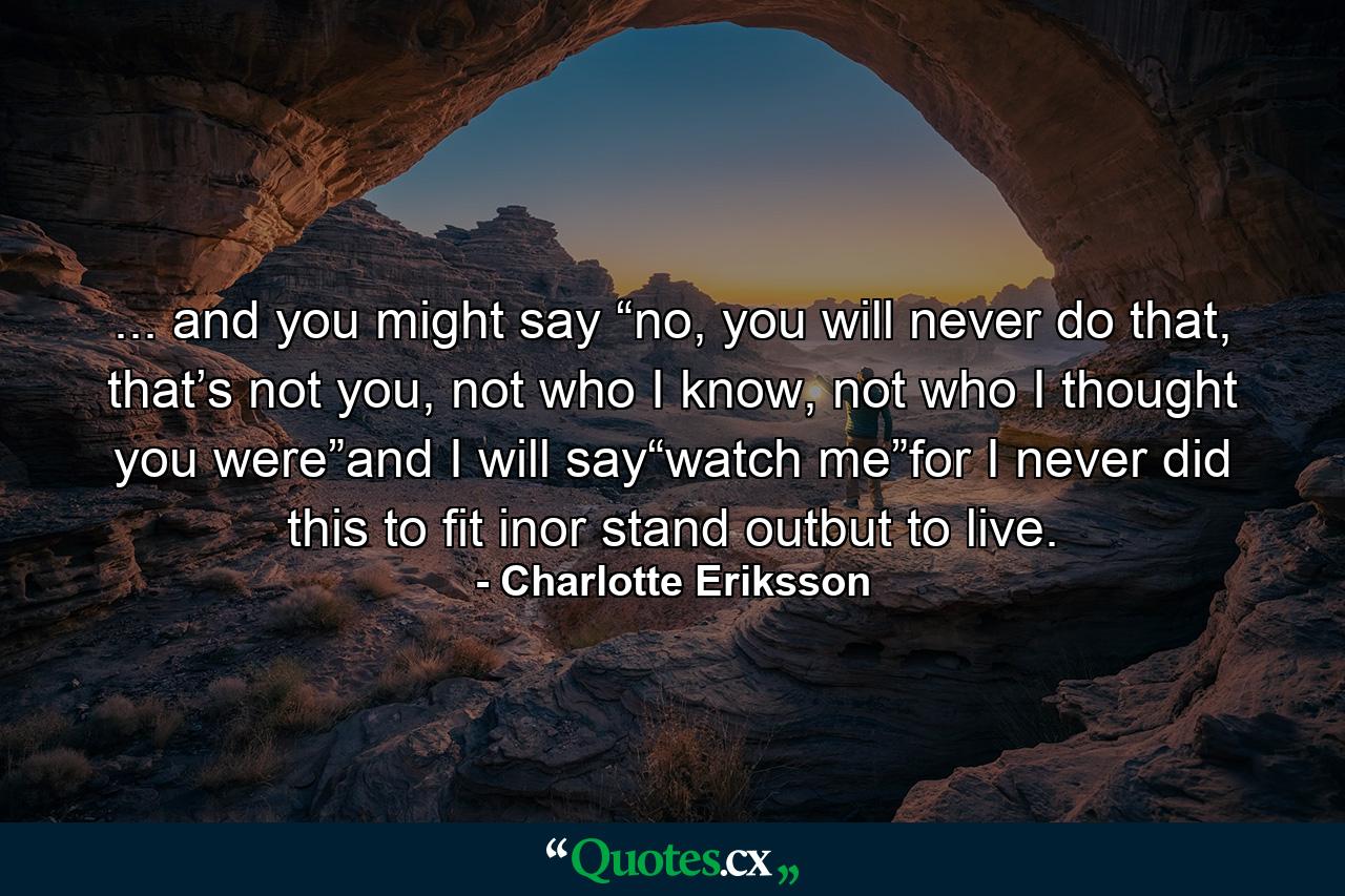 ... and you might say “no, you will never do that, that’s not you, not who I know, not who I thought you were”and I will say“watch me”for I never did this to fit inor stand outbut to live. - Quote by Charlotte Eriksson