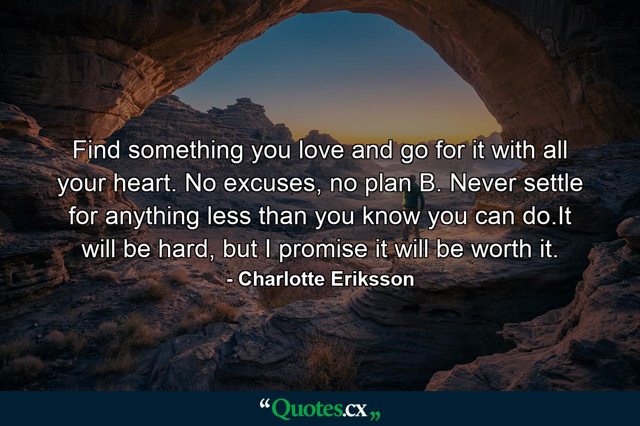 Find something you love and go for it with all your heart. No excuses, no plan B. Never settle for anything less than you know you can do.It will be hard, but I promise it will be worth it. - Quote by Charlotte Eriksson