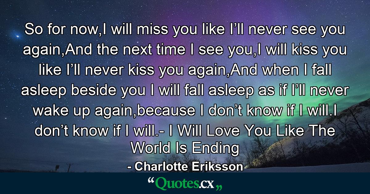 So for now,I will miss you like I’ll never see you again,And the next time I see you,I will kiss you like I’ll never kiss you again,And when I fall asleep beside you I will fall asleep as if I’ll never wake up again,because I don’t know if I will.I don’t know if I will.- I Will Love You Like The World Is Ending - Quote by Charlotte Eriksson