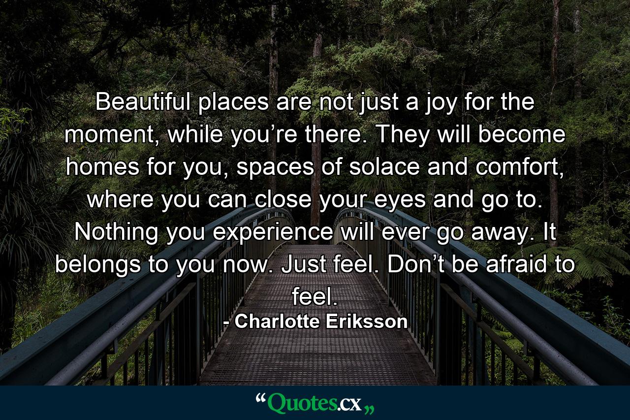 Beautiful places are not just a joy for the moment, while you’re there. They will become homes for you, spaces of solace and comfort, where you can close your eyes and go to. Nothing you experience will ever go away. It belongs to you now. Just feel. Don’t be afraid to feel. - Quote by Charlotte Eriksson