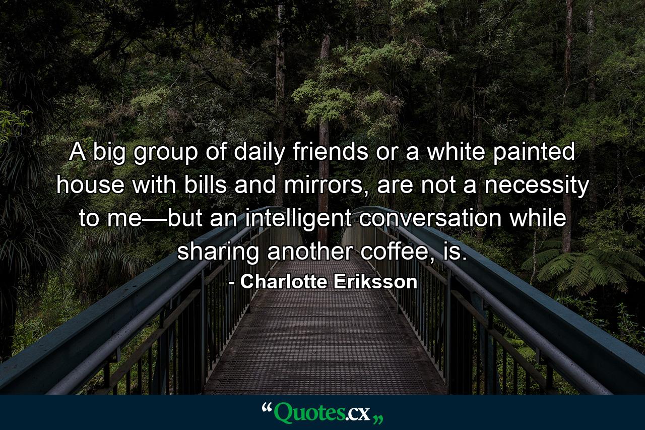 A big group of daily friends or a white painted house with bills and mirrors, are not a necessity to me—but an intelligent conversation while sharing another coffee, is. - Quote by Charlotte Eriksson