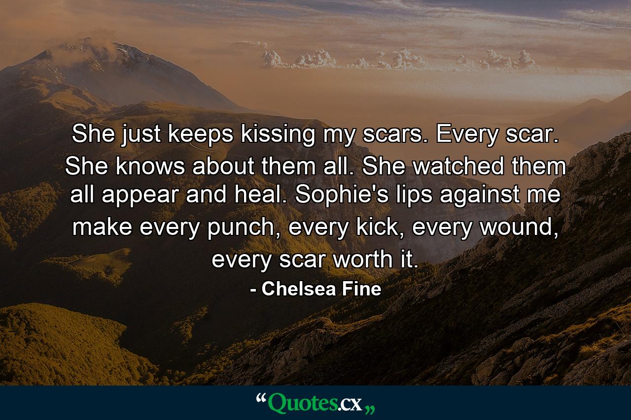 She just keeps kissing my scars. Every scar. She knows about them all. She watched them all appear and heal. Sophie's lips against me make every punch, every kick, every wound, every scar worth it. - Quote by Chelsea Fine