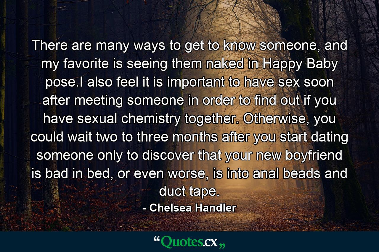 There are many ways to get to know someone, and my favorite is seeing them naked in Happy Baby pose.I also feel it is important to have sex soon after meeting someone in order to find out if you have sexual chemistry together. Otherwise, you could wait two to three months after you start dating someone only to discover that your new boyfriend is bad in bed, or even worse, is into anal beads and duct tape. - Quote by Chelsea Handler