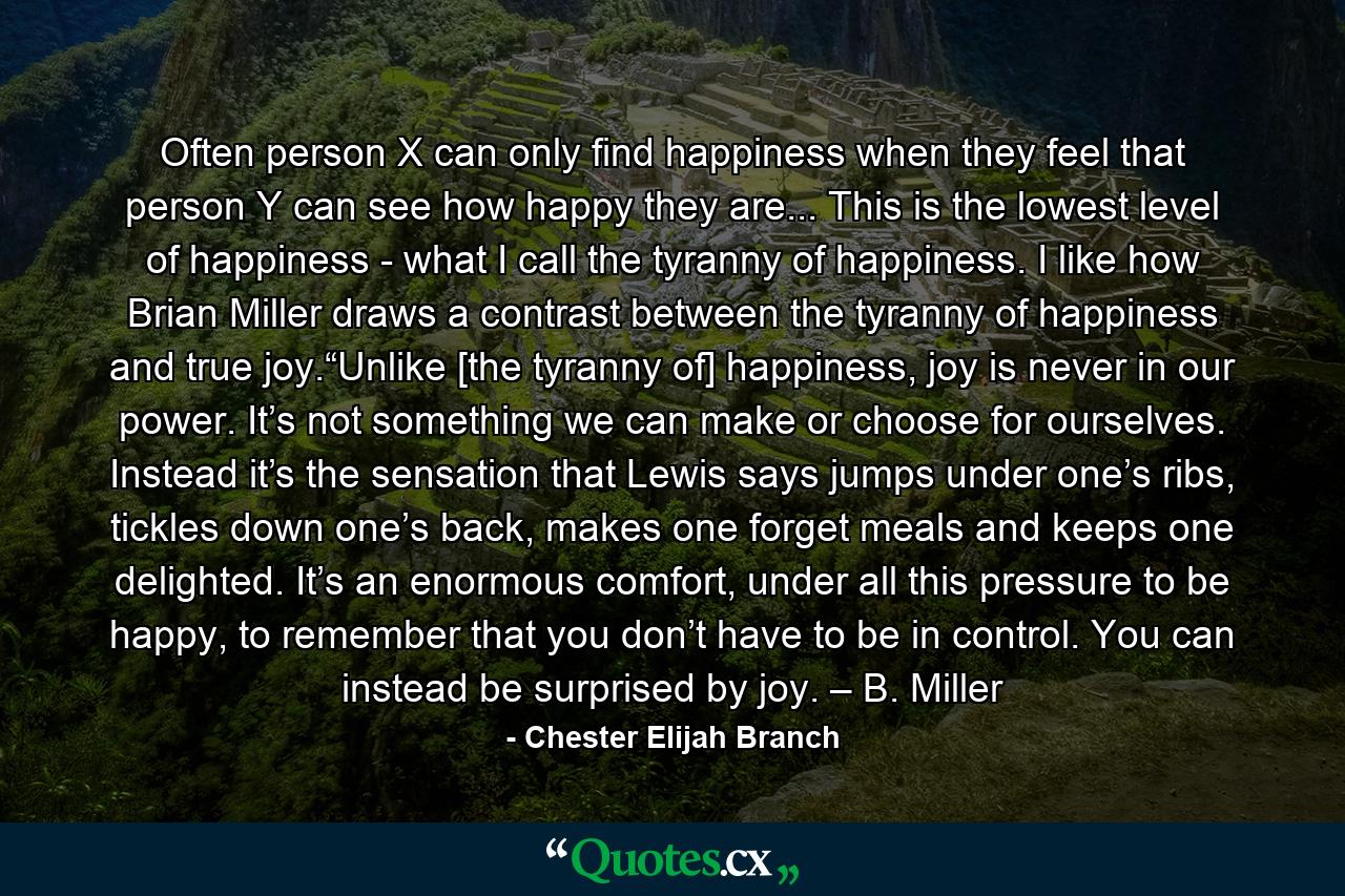 Often person X can only find happiness when they feel that person Y can see how happy they are... This is the lowest level of happiness - what I call the tyranny of happiness. I like how Brian Miller draws a contrast between the tyranny of happiness and true joy.“Unlike [the tyranny of] happiness, joy is never in our power. It’s not something we can make or choose for ourselves. Instead it’s the sensation that Lewis says jumps under one’s ribs, tickles down one’s back, makes one forget meals and keeps one delighted. It’s an enormous comfort, under all this pressure to be happy, to remember that you don’t have to be in control. You can instead be surprised by joy. – B. Miller - Quote by Chester Elijah Branch