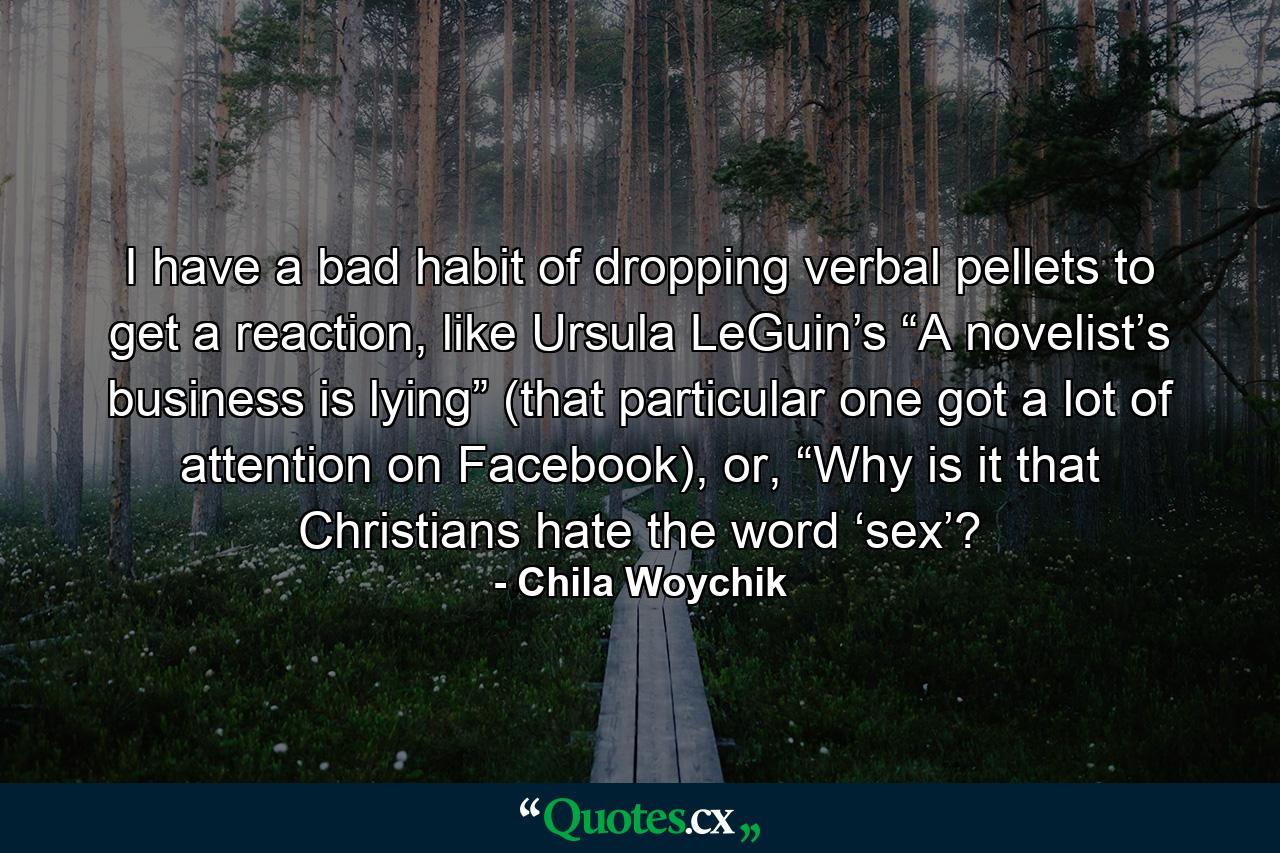 I have a bad habit of dropping verbal pellets to get a reaction, like Ursula LeGuin’s “A novelist’s business is lying” (that particular one got a lot of attention on Facebook), or, “Why is it that Christians hate the word ‘sex’? - Quote by Chila Woychik