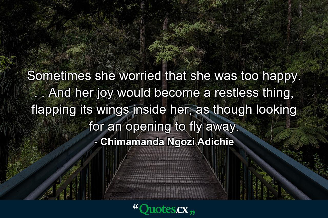 Sometimes she worried that she was too happy. . . And her joy would become a restless thing, flapping its wings inside her, as though looking for an opening to fly away. - Quote by Chimamanda Ngozi Adichie