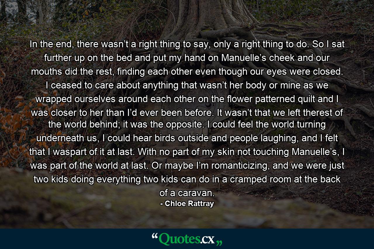 In the end, there wasn’t a right thing to say, only a right thing to do. So I sat further up on the bed and put my hand on Manuelle’s cheek and our mouths did the rest, finding each other even though our eyes were closed. I ceased to care about anything that wasn’t her body or mine as we wrapped ourselves around each other on the flower patterned quilt and I was closer to her than I’d ever been before. It wasn’t that we left therest of the world behind; it was the opposite. I could feel the world turning underneath us, I could hear birds outside and people laughing, and I felt that I waspart of it at last. With no part of my skin not touching Manuelle’s, I was part of the world at last. Or maybe I’m romanticizing, and we were just two kids doing everything two kids can do in a cramped room at the back of a caravan. - Quote by Chloe Rattray