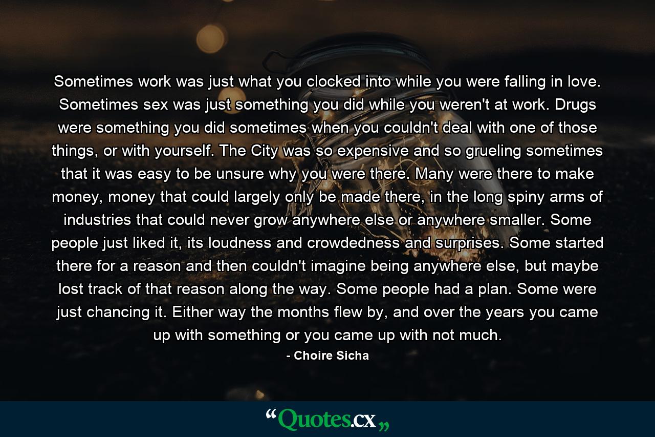 Sometimes work was just what you clocked into while you were falling in love. Sometimes sex was just something you did while you weren't at work. Drugs were something you did sometimes when you couldn't deal with one of those things, or with yourself. The City was so expensive and so grueling sometimes that it was easy to be unsure why you were there. Many were there to make money, money that could largely only be made there, in the long spiny arms of industries that could never grow anywhere else or anywhere smaller. Some people just liked it, its loudness and crowdedness and surprises. Some started there for a reason and then couldn't imagine being anywhere else, but maybe lost track of that reason along the way. Some people had a plan. Some were just chancing it. Either way the months flew by, and over the years you came up with something or you came up with not much. - Quote by Choire Sicha