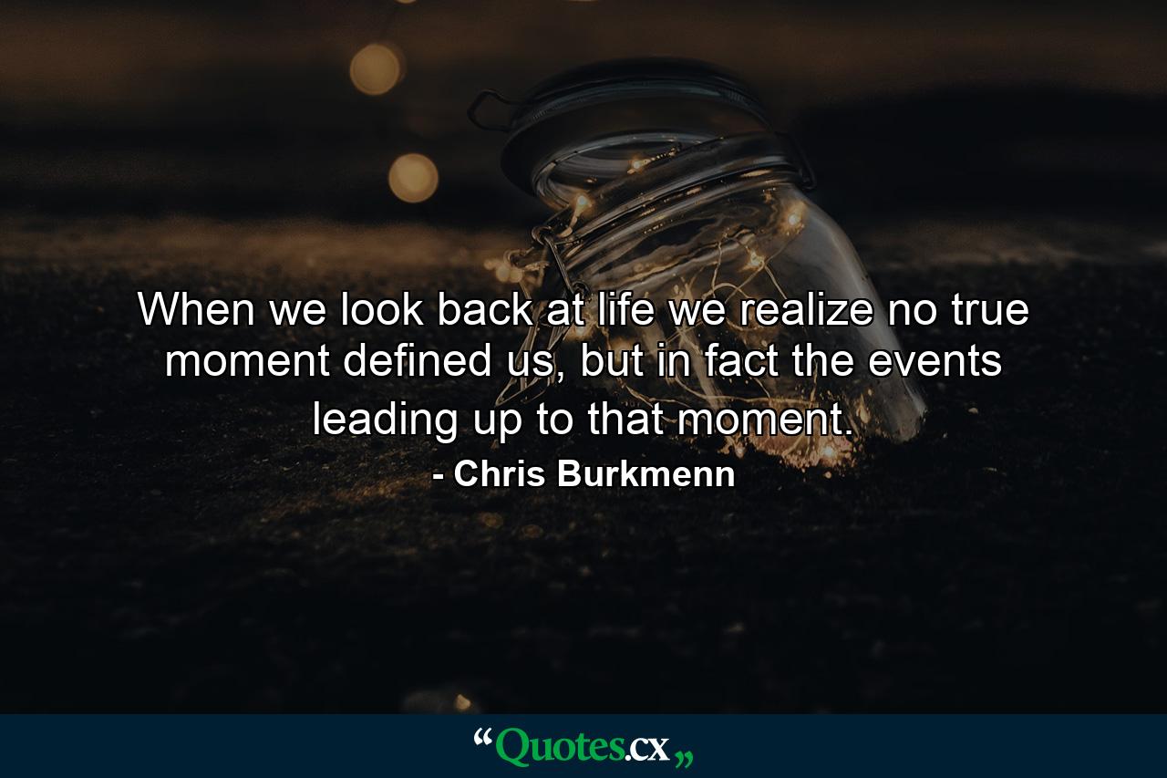 When we look back at life we realize no true moment defined us, but in fact the events leading up to that moment. - Quote by Chris Burkmenn