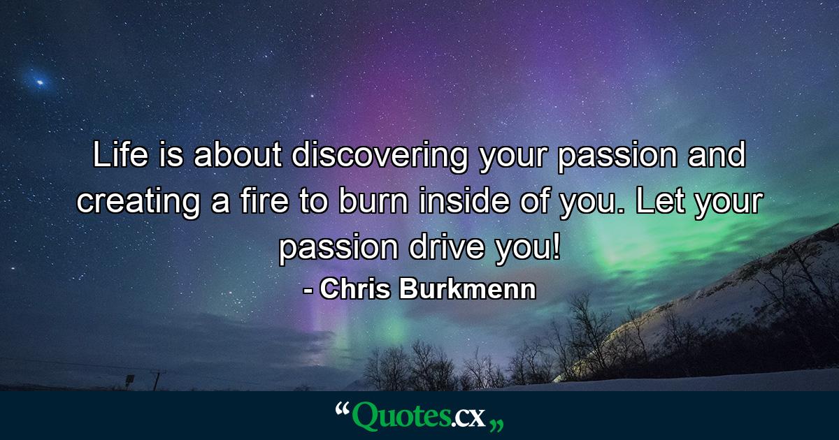 Life is about discovering your passion and creating a fire to burn inside of you. Let your passion drive you! - Quote by Chris Burkmenn