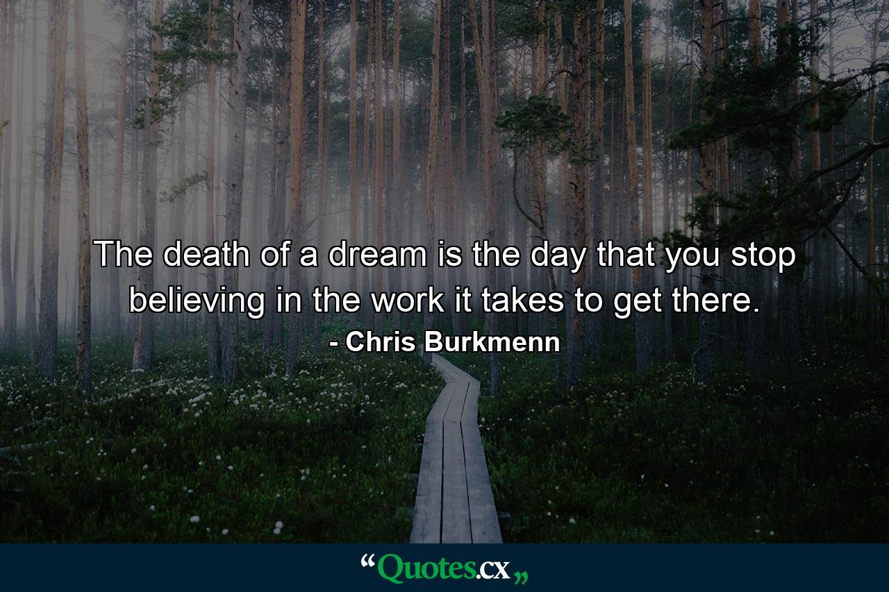 The death of a dream is the day that you stop believing in the work it takes to get there. - Quote by Chris Burkmenn