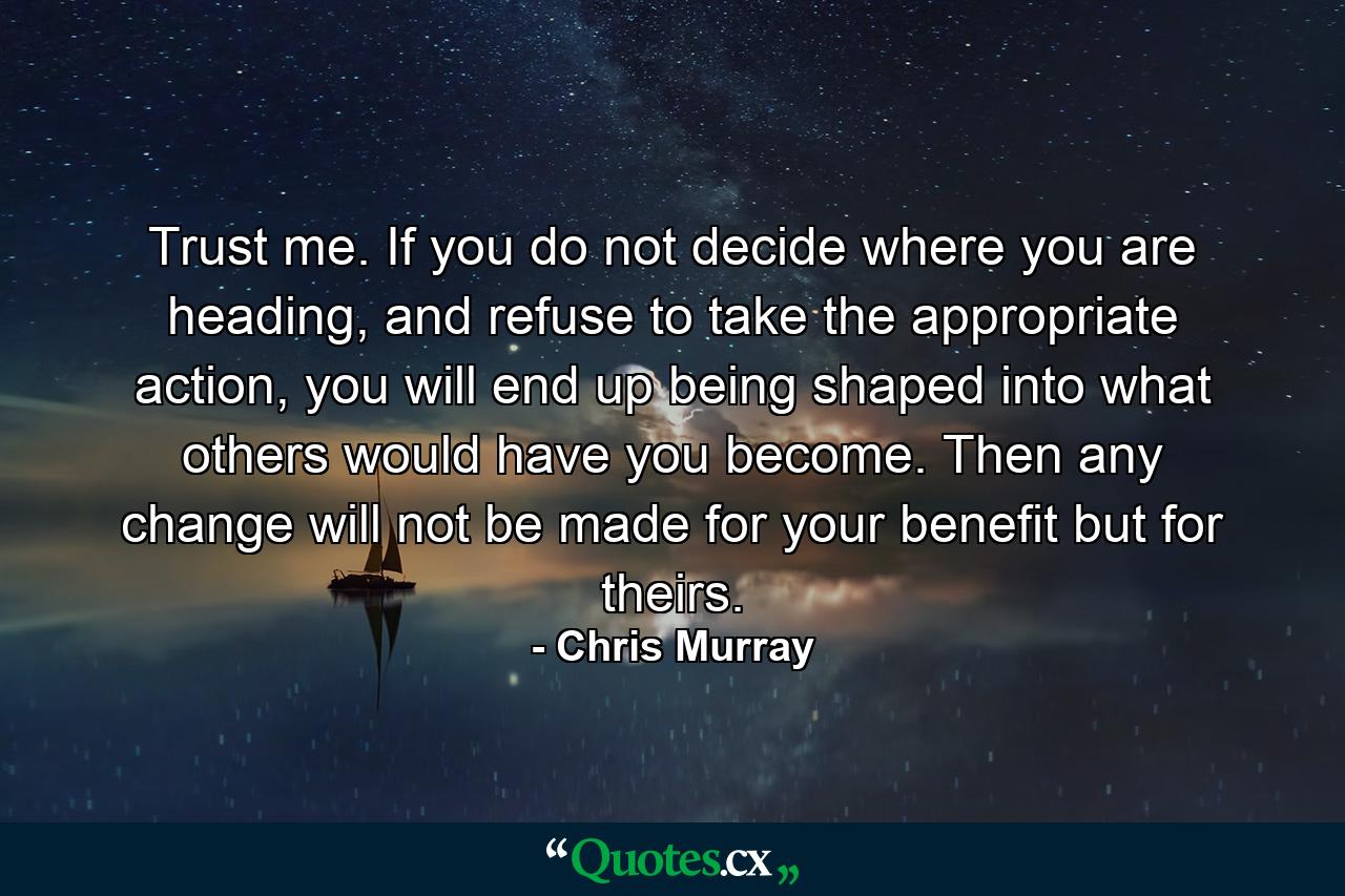 Trust me. If you do not decide where you are heading, and refuse to take the appropriate action, you will end up being shaped into what others would have you become. Then any change will not be made for your benefit but for theirs. - Quote by Chris Murray