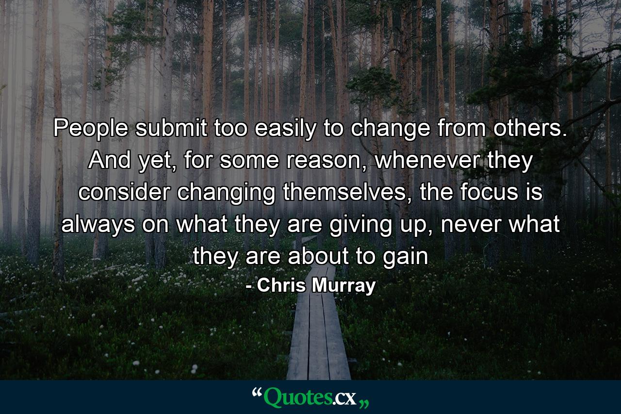 People submit too easily to change from others. And yet, for some reason, whenever they consider changing themselves, the focus is always on what they are giving up, never what they are about to gain - Quote by Chris Murray