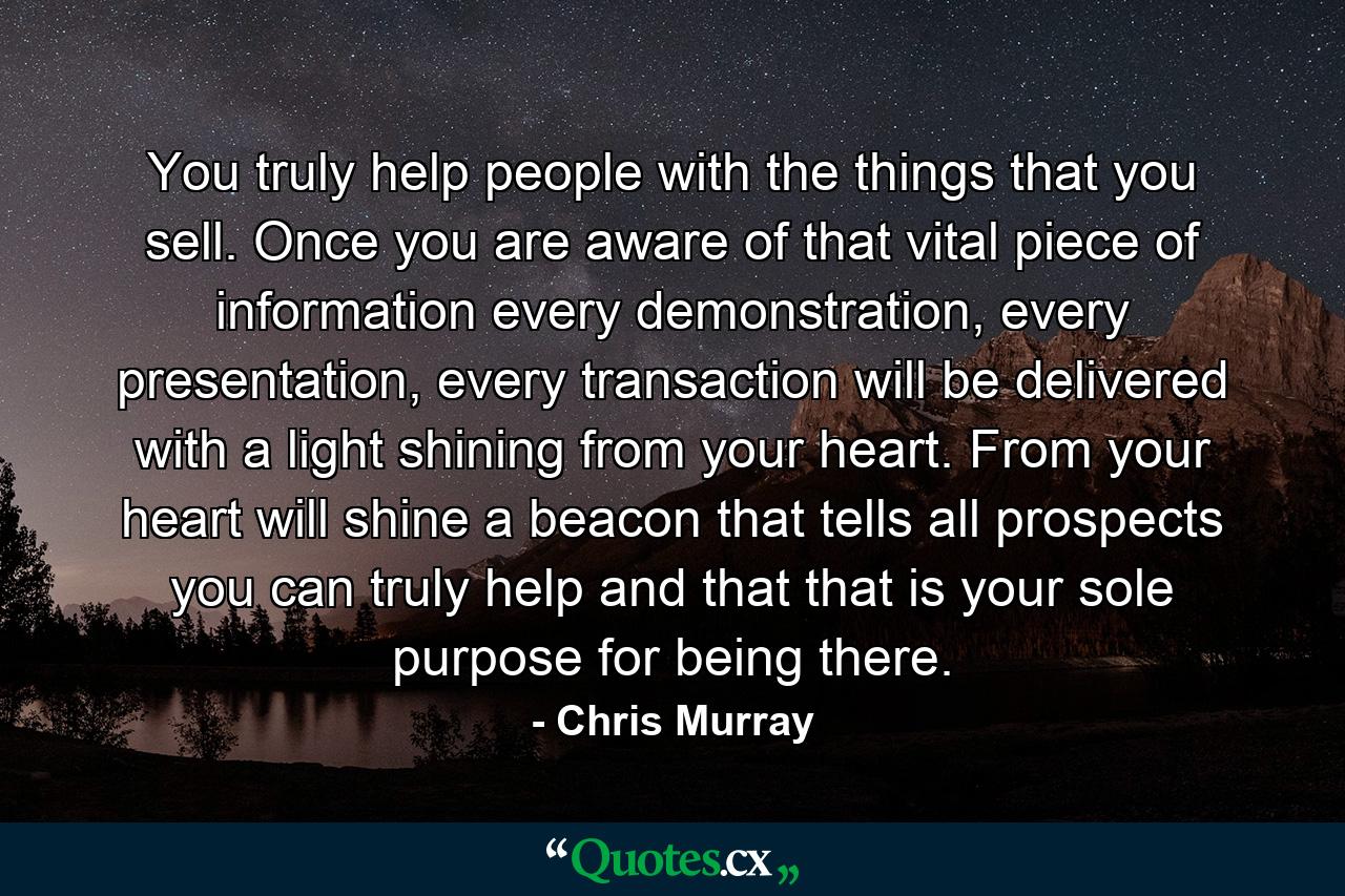 You truly help people with the things that you sell. Once you are aware of that vital piece of information every demonstration, every presentation, every transaction will be delivered with a light shining from your heart. From your heart will shine a beacon that tells all prospects you can truly help and that that is your sole purpose for being there. - Quote by Chris Murray