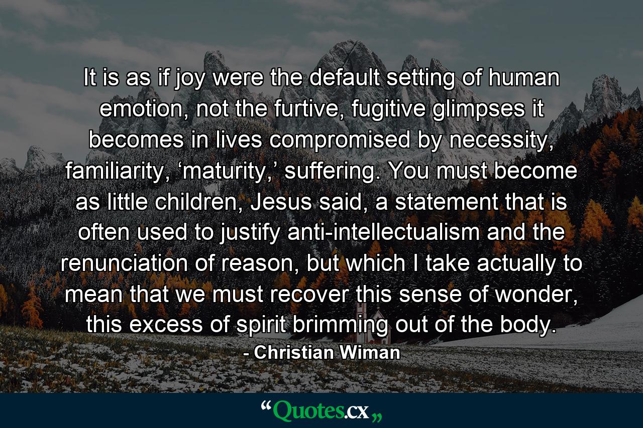 It is as if joy were the default setting of human emotion, not the furtive, fugitive glimpses it becomes in lives compromised by necessity, familiarity, ‘maturity,’ suffering. You must become as little children, Jesus said, a statement that is often used to justify anti-intellectualism and the renunciation of reason, but which I take actually to mean that we must recover this sense of wonder, this excess of spirit brimming out of the body. - Quote by Christian Wiman