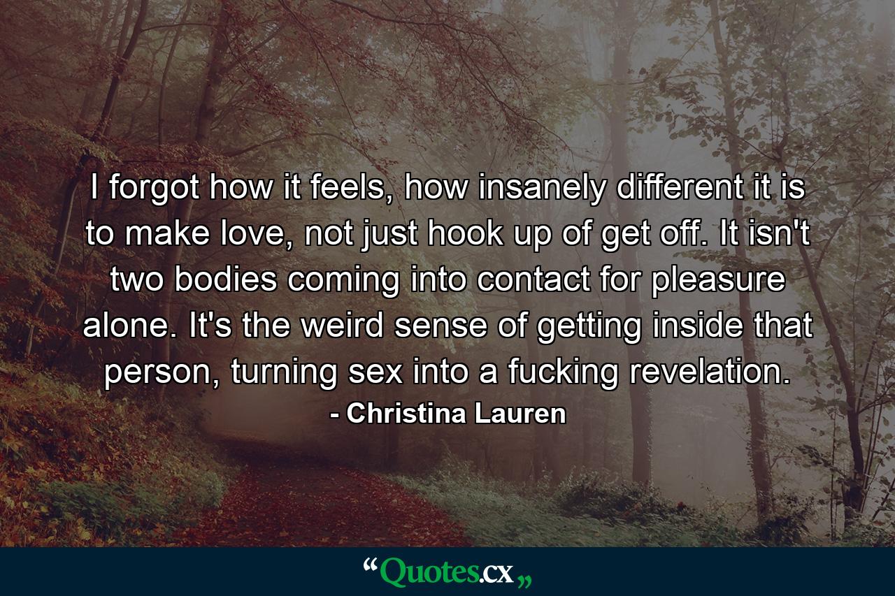 I forgot how it feels, how insanely different it is to make love, not just hook up of get off. It isn't two bodies coming into contact for pleasure alone. It's the weird sense of getting inside that person, turning sex into a fucking revelation. - Quote by Christina Lauren