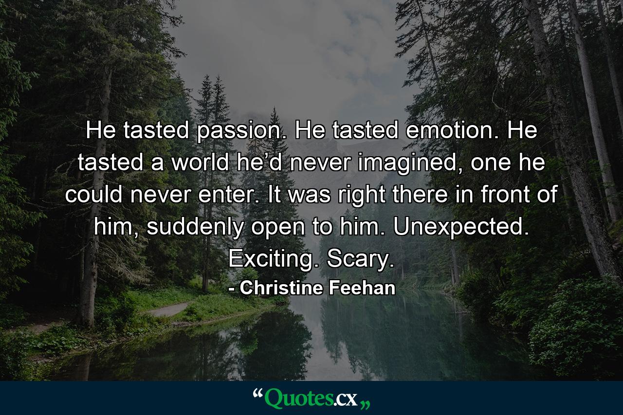 He tasted passion. He tasted emotion. He tasted a world he’d never imagined, one he could never enter. It was right there in front of him, suddenly open to him. Unexpected. Exciting. Scary. - Quote by Christine Feehan