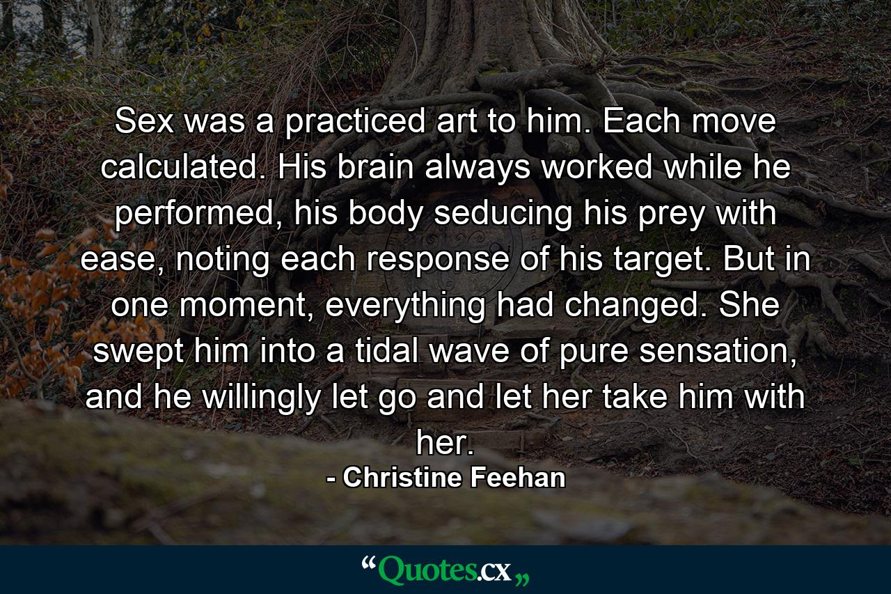 Sex was a practiced art to him. Each move calculated. His brain always worked while he performed, his body seducing his prey with ease, noting each response of his target. But in one moment, everything had changed. She swept him into a tidal wave of pure sensation, and he willingly let go and let her take him with her. - Quote by Christine Feehan