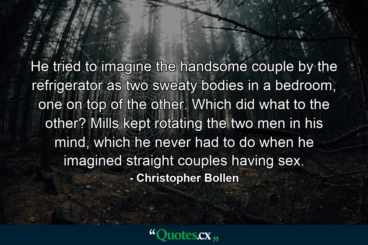 He tried to imagine the handsome couple by the refrigerator as two sweaty bodies in a bedroom, one on top of the other. Which did what to the other? Mills kept rotating the two men in his mind, which he never had to do when he imagined straight couples having sex. - Quote by Christopher Bollen