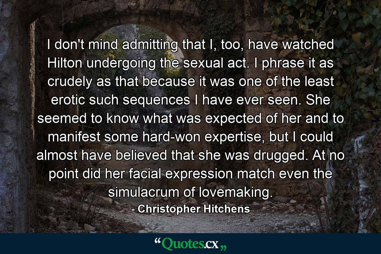 I don't mind admitting that I, too, have watched Hilton undergoing the sexual act. I phrase it as crudely as that because it was one of the least erotic such sequences I have ever seen. She seemed to know what was expected of her and to manifest some hard-won expertise, but I could almost have believed that she was drugged. At no point did her facial expression match even the simulacrum of lovemaking. - Quote by Christopher Hitchens