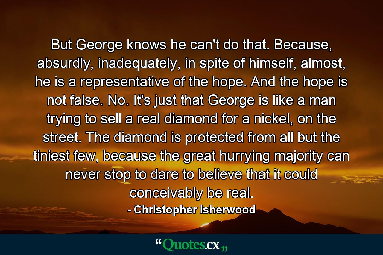 But George knows he can't do that. Because, absurdly, inadequately, in spite of himself, almost, he is a representative of the hope. And the hope is not false. No. It's just that George is like a man trying to sell a real diamond for a nickel, on the street. The diamond is protected from all but the tiniest few, because the great hurrying majority can never stop to dare to believe that it could conceivably be real. - Quote by Christopher Isherwood