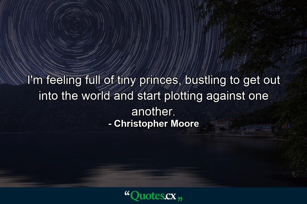 I'm feeling full of tiny princes, bustling to get out into the world and start plotting against one another. - Quote by Christopher Moore