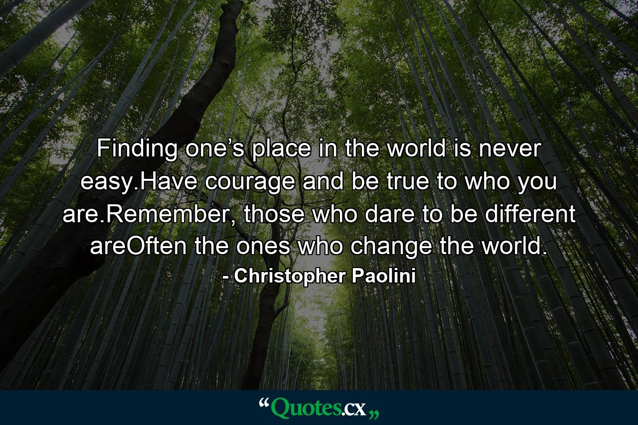 Finding one’s place in the world is never easy.Have courage and be true to who you are.Remember, those who dare to be different areOften the ones who change the world. - Quote by Christopher Paolini