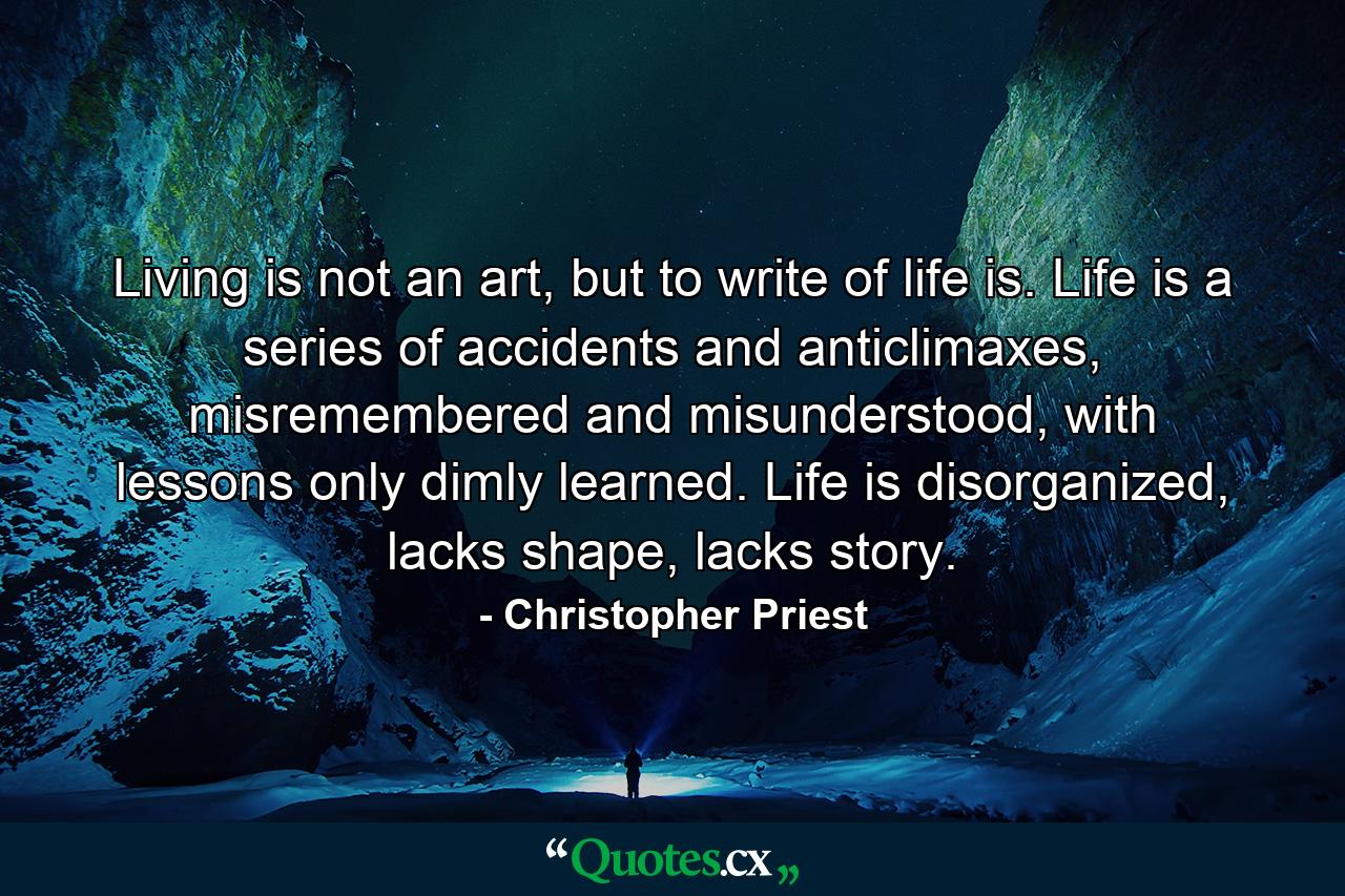 Living is not an art, but to write of life is. Life is a series of accidents and anticlimaxes, misremembered and misunderstood, with lessons only dimly learned. Life is disorganized, lacks shape, lacks story. - Quote by Christopher Priest