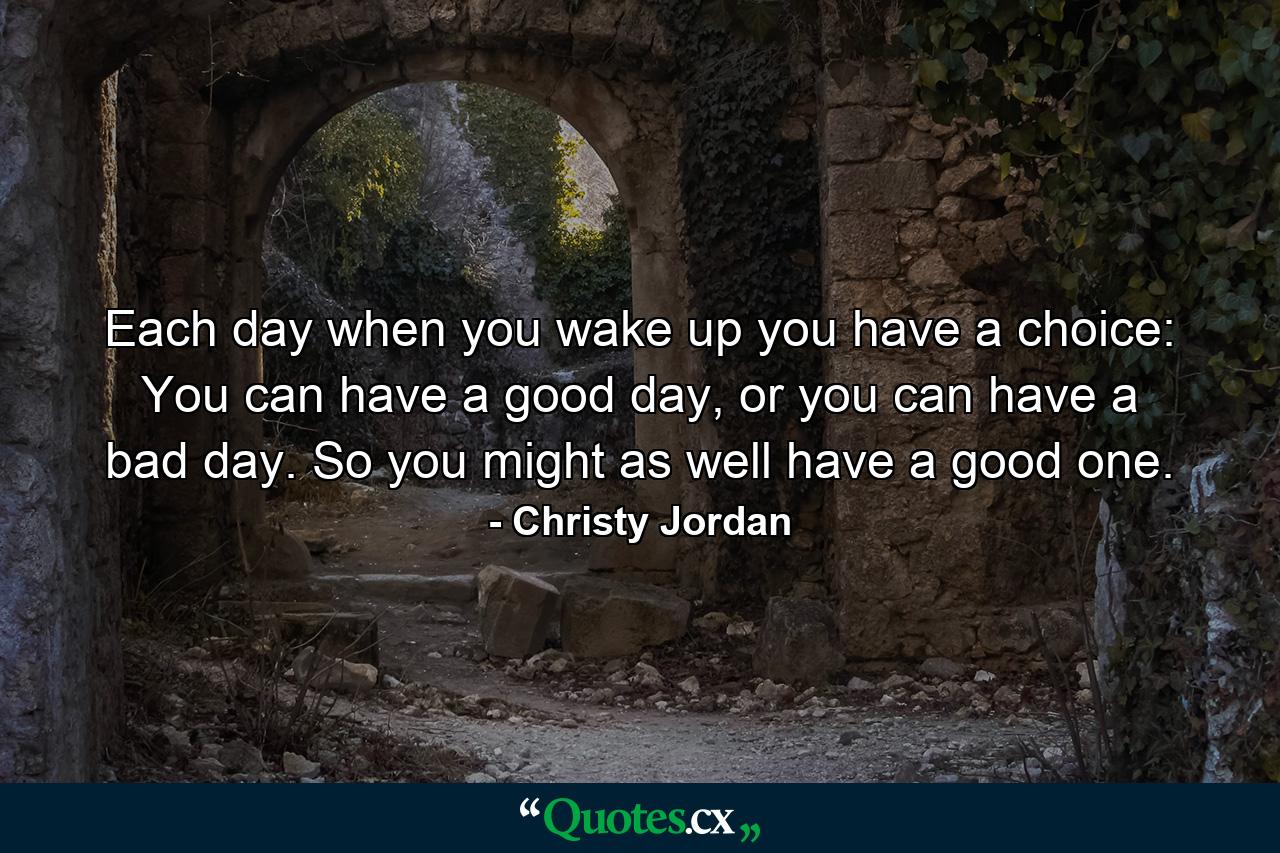 Each day when you wake up you have a choice: You can have a good day, or you can have a bad day. So you might as well have a good one. - Quote by Christy Jordan