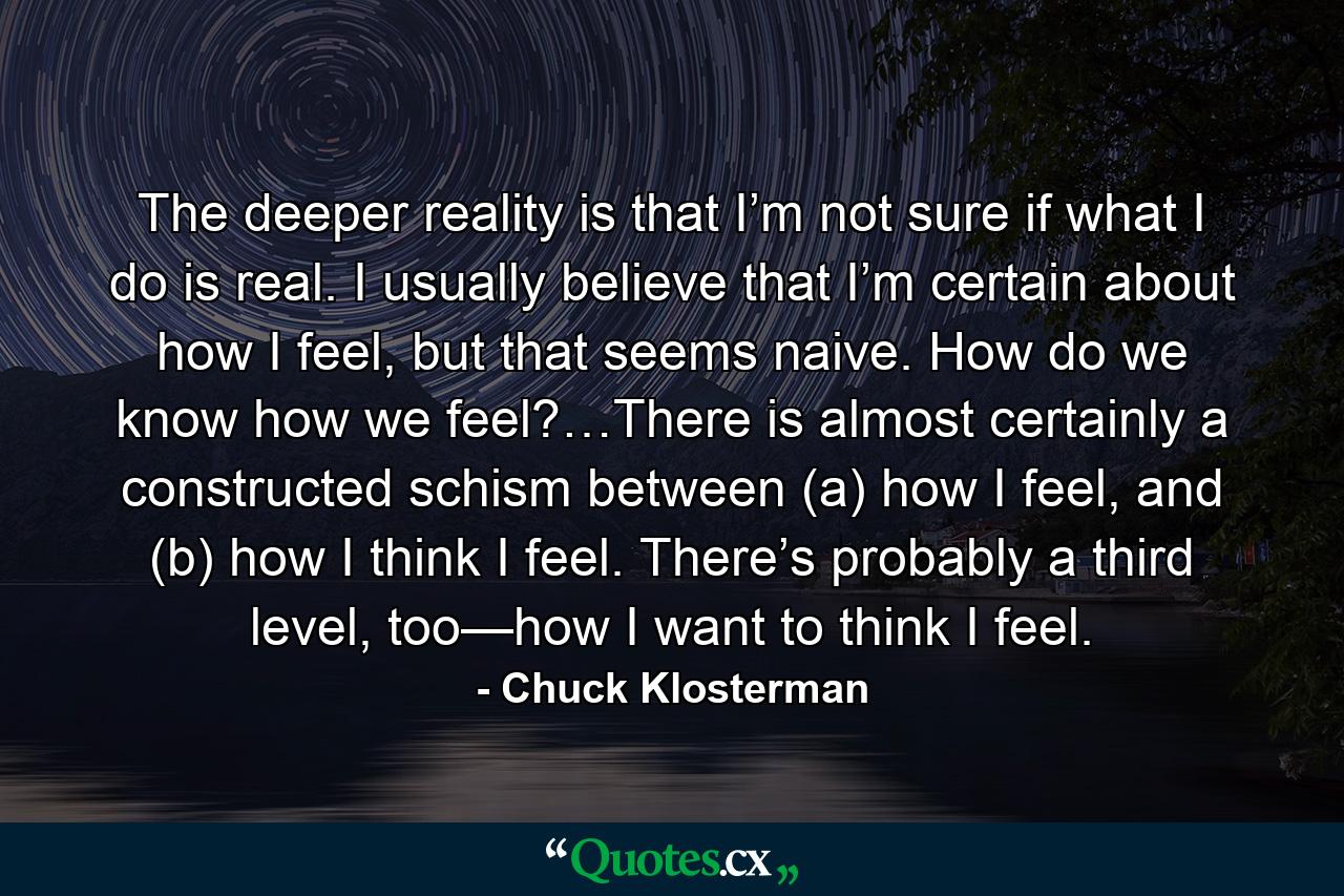 The deeper reality is that I’m not sure if what I do is real. I usually believe that I’m certain about how I feel, but that seems naive. How do we know how we feel?…There is almost certainly a constructed schism between (a) how I feel, and (b) how I think I feel. There’s probably a third level, too—how I want to think I feel. - Quote by Chuck Klosterman