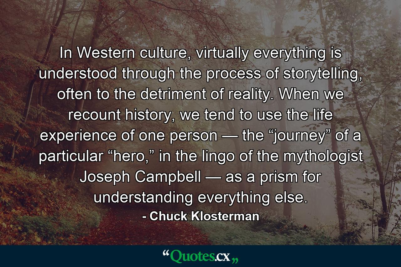 In Western culture, virtually everything is understood through the process of storytelling, often to the detriment of reality. When we recount history, we tend to use the life experience of one person — the “journey” of a particular “hero,” in the lingo of the mythologist Joseph Campbell — as a prism for understanding everything else. - Quote by Chuck Klosterman