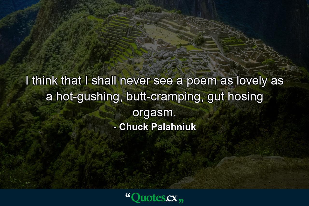 I think that I shall never see a poem as lovely as a hot-gushing, butt-cramping, gut hosing orgasm. - Quote by Chuck Palahniuk