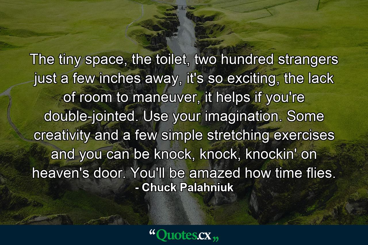 The tiny space, the toilet, two hundred strangers just a few inches away, it's so exciting, the lack of room to maneuver, it helps if you're double-jointed. Use your imagination. Some creativity and a few simple stretching exercises and you can be knock, knock, knockin' on heaven's door. You'll be amazed how time flies. - Quote by Chuck Palahniuk