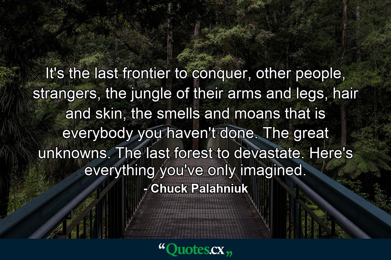 It's the last frontier to conquer, other people, strangers, the jungle of their arms and legs, hair and skin, the smells and moans that is everybody you haven't done. The great unknowns. The last forest to devastate. Here's everything you've only imagined. - Quote by Chuck Palahniuk