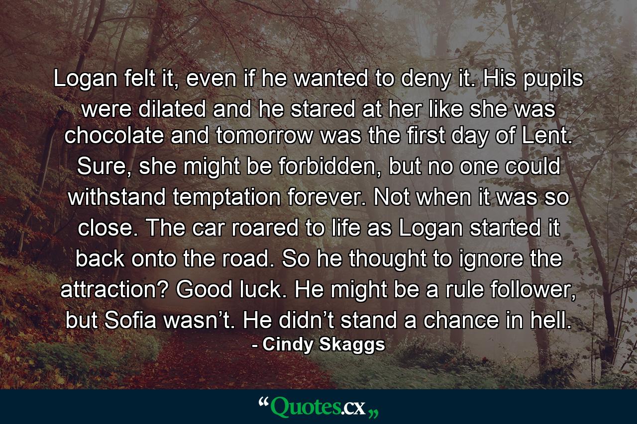 Logan felt it, even if he wanted to deny it. His pupils were dilated and he stared at her like she was chocolate and tomorrow was the first day of Lent. Sure, she might be forbidden, but no one could withstand temptation forever. Not when it was so close. The car roared to life as Logan started it back onto the road. So he thought to ignore the attraction? Good luck. He might be a rule follower, but Sofia wasn’t. He didn’t stand a chance in hell. - Quote by Cindy Skaggs