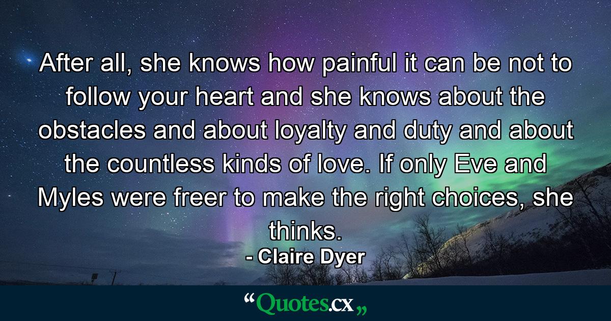 After all, she knows how painful it can be not to follow your heart and she knows about the obstacles and about loyalty and duty and about the countless kinds of love. If only Eve and Myles were freer to make the right choices, she thinks. - Quote by Claire Dyer