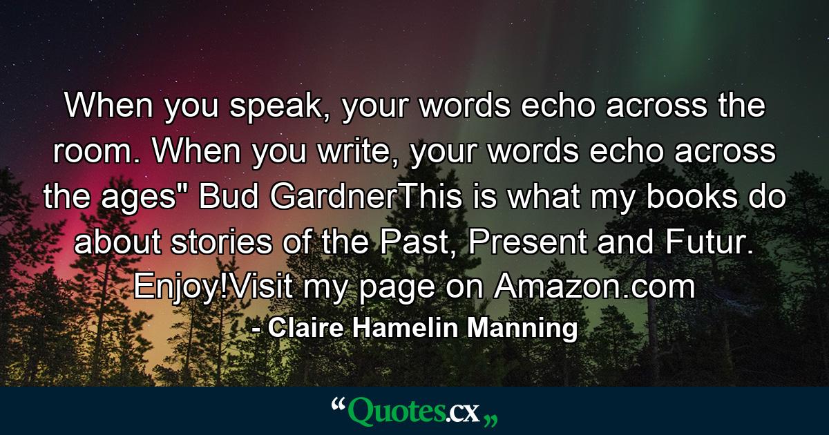 When you speak, your words echo across the room. When you write, your words echo across the ages