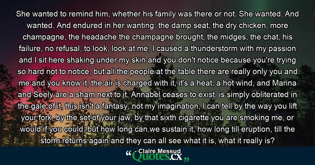 She wanted to remind him, whether his family was there or not. She wanted. And wanted. And endured in her wanting: the damp seat, the dry chicken, more champagne, the headache the champagne brought, the midges, the chat, his failure, no refusal, to look, look at me, I caused a thunderstorm with my passion and I sit here shaking under my skin and you don't notice because you're trying so hard not to notice, but all the people at the table there are really only you and me and you know it, the air is charged with it, it's a heat, a hot wind, and Marina and Seely are a sham next to it, Annabel ceases to exist, is simply obliterated in the gale of it, this isn't a fantasy, not my imagination, I can tell by the way you lift your fork, by the set of your jaw, by that sixth cigarette you are smoking me, or would if you could; but how long can we sustain it, how long till eruption, till the storm returns again and they can all see what it is, what it really is? - Quote by Claire Messud