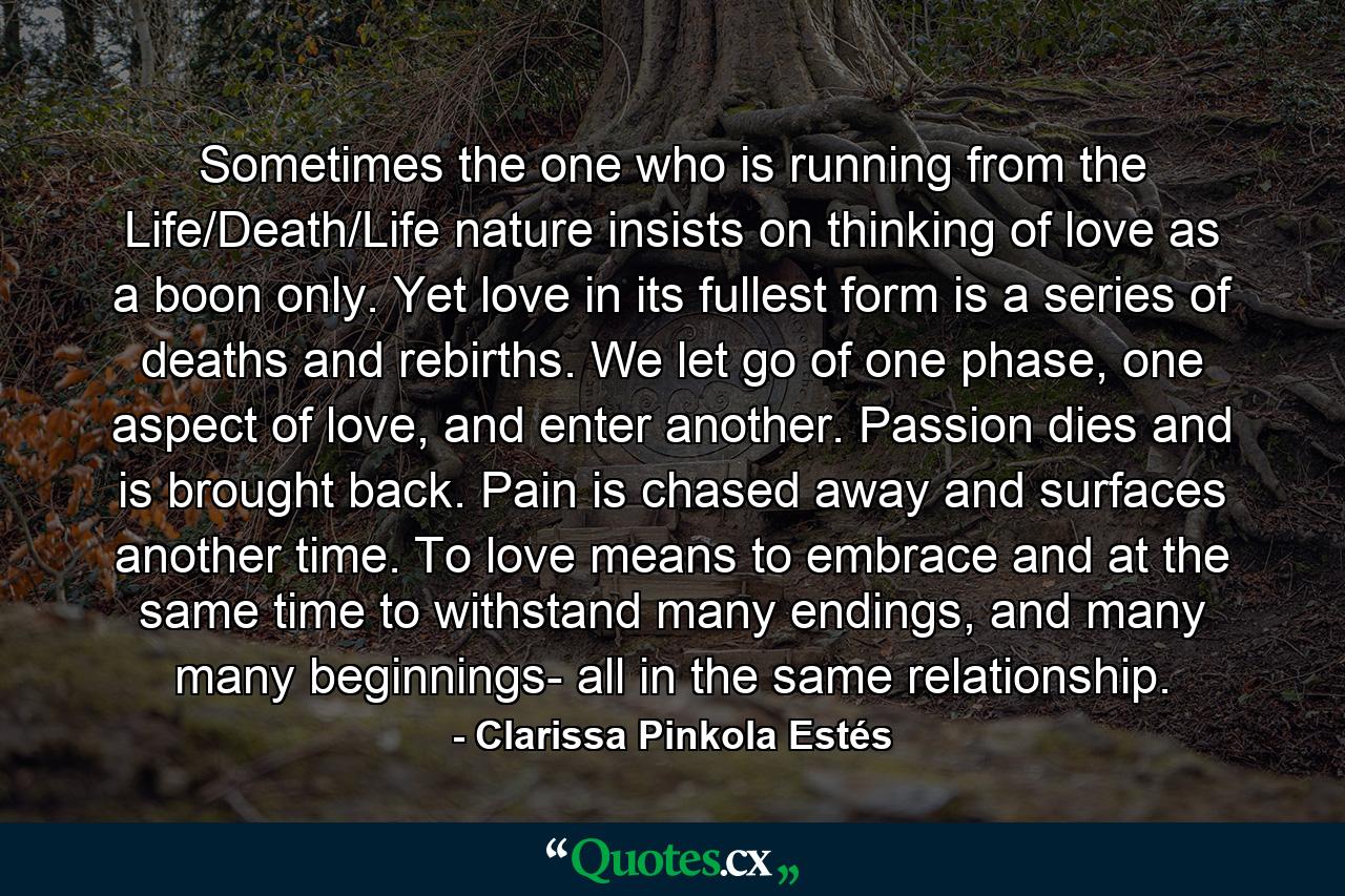 Sometimes the one who is running from the Life/Death/Life nature insists on thinking of love as a boon only. Yet love in its fullest form is a series of deaths and rebirths. We let go of one phase, one aspect of love, and enter another. Passion dies and is brought back. Pain is chased away and surfaces another time. To love means to embrace and at the same time to withstand many endings, and many many beginnings- all in the same relationship. - Quote by Clarissa Pinkola Estés